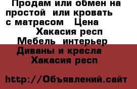 Продам или обмен на простой, или кровать 1,5 с матрасом › Цена ­ 10 000 - Хакасия респ. Мебель, интерьер » Диваны и кресла   . Хакасия респ.